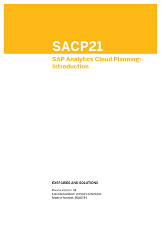 SACP21
SAP Analytics Cloud Planning:
Introduction
.
.
EXERCISES AND SOLUTIONS
.
Course Version: 34
Exercise Duration: 14 Hours 10 Minutes
Material Number: 50161784
 