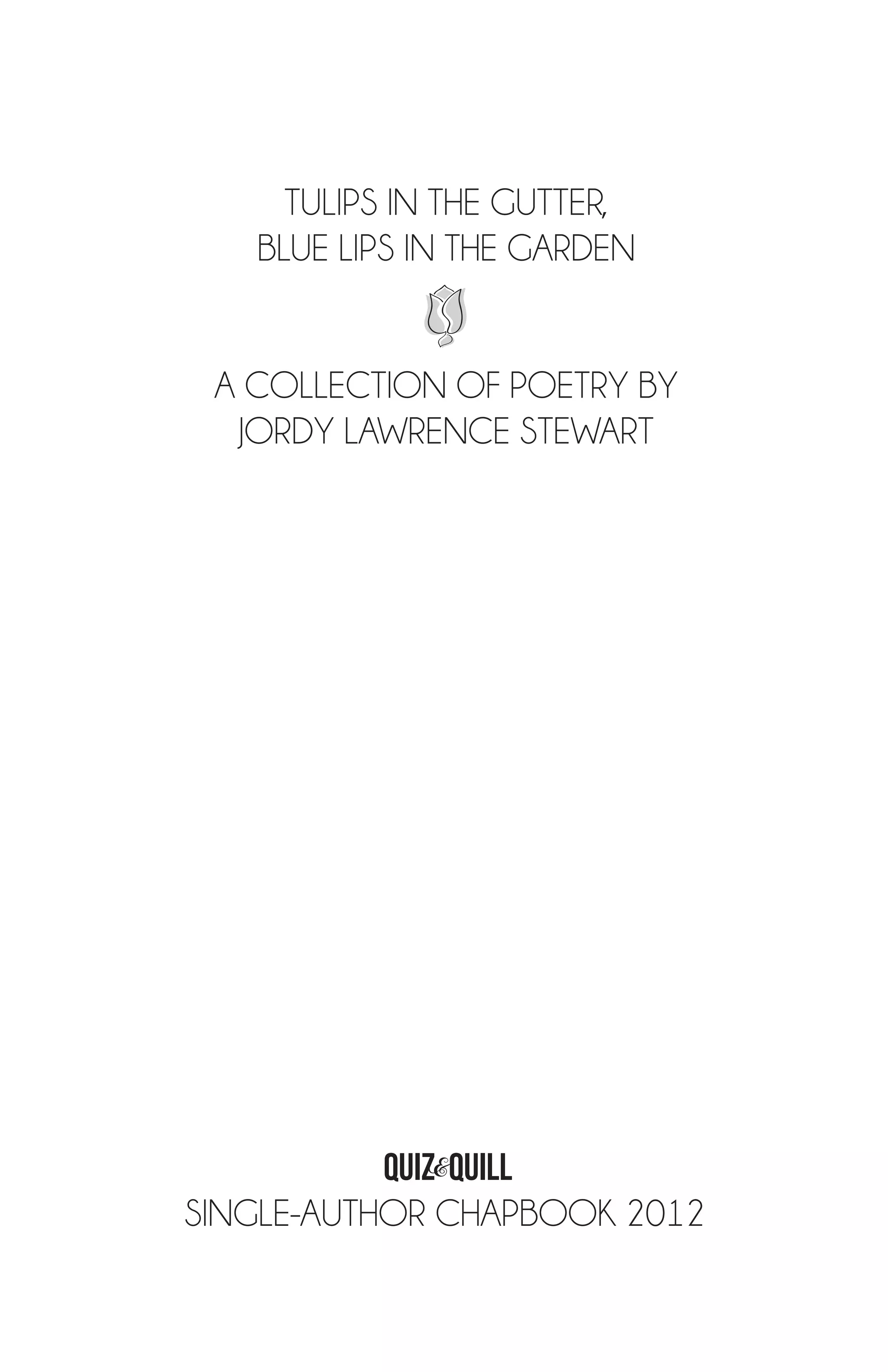 TULIPS IN THE GUTTER,
   BLUE LIPS IN THE GARDEN


 A COLLECTION OF POETRY BY
  JORDY LAWRENCE STEWART




           QUIZ&quilL
SINGLE-AUTHOR CHAPBOOK 2012

                    SINGLE-AUTHOR CHAPBOOK 2012 | 3
 