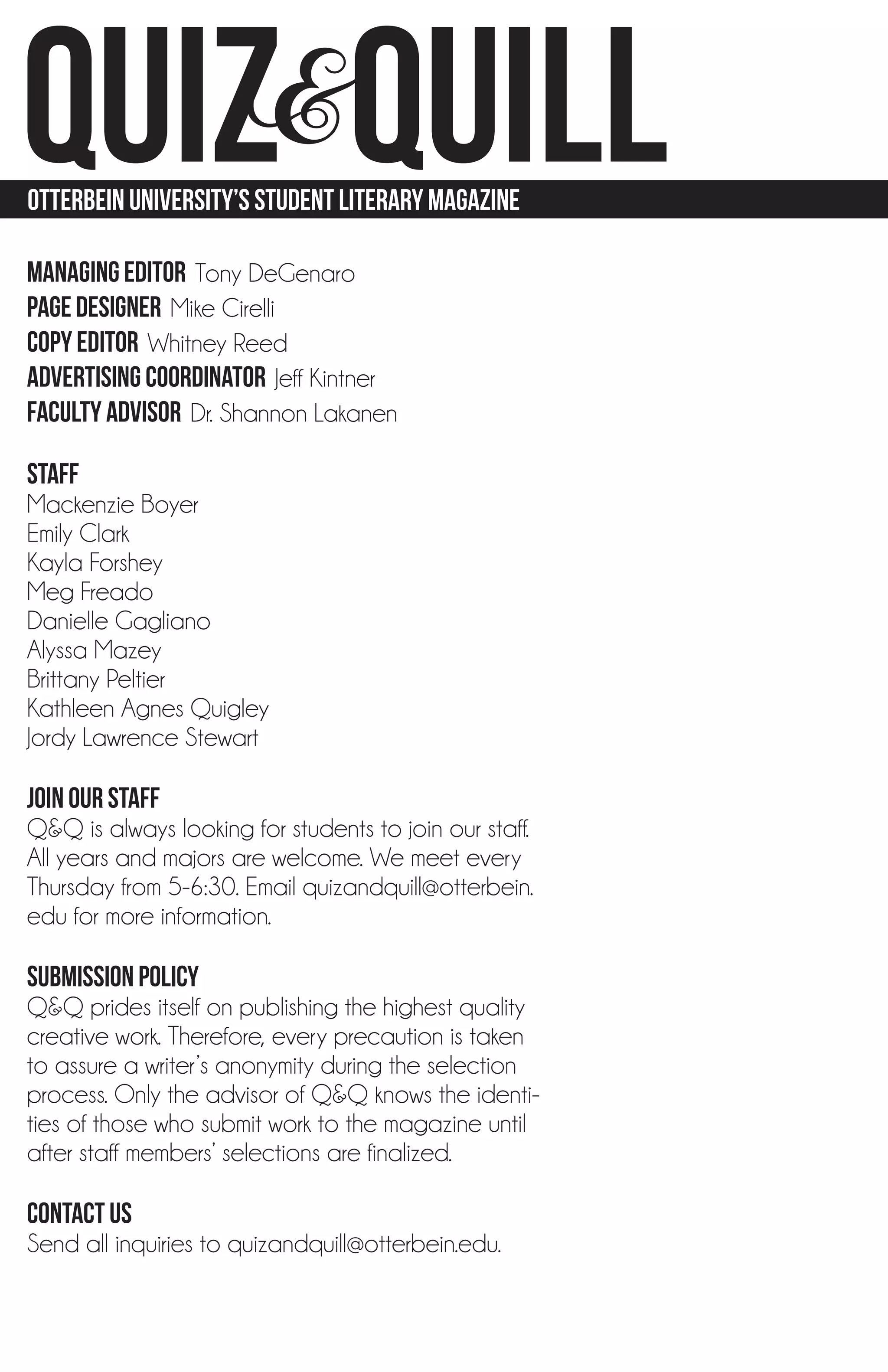 QUIZ&quill
otterbein university’s student LITerary MAGazine

MANAGING EDITOR Tony DeGenaro
PAGE DESIGNER Mike Cirelli
COPY EDITOR Whitney Reed
advertising COORDINATOR Jeff Kintner
faculty advisor Dr. Shannon Lakanen

Staff
Mackenzie Boyer
Emily Clark
Kayla Forshey
Meg Freado
Danielle Gagliano
Alyssa Mazey
Brittany Peltier
Kathleen Agnes Quigley
Jordy Lawrence Stewart

JOIN OUR STAFF
Q&Q is always looking for students to join our staff.
All years and majors are welcome. We meet every
Thursday from 5-6:30. Email quizandquill@otterbein.
edu for more information.

SUBMISSION POLICY
Q&Q prides itself on publishing the highest quality
creative work. Therefore, every precaution is taken
to assure a writer’s anonymity during the selection
process. Only the advisor of Q&Q knows the identi-
ties of those who submit work to the magazine until
after staff members’ selections are finalized.

CONTACT US
Send all inquiries to quizandquill@otterbein.edu.

 4 | QUIZ&quilL
 