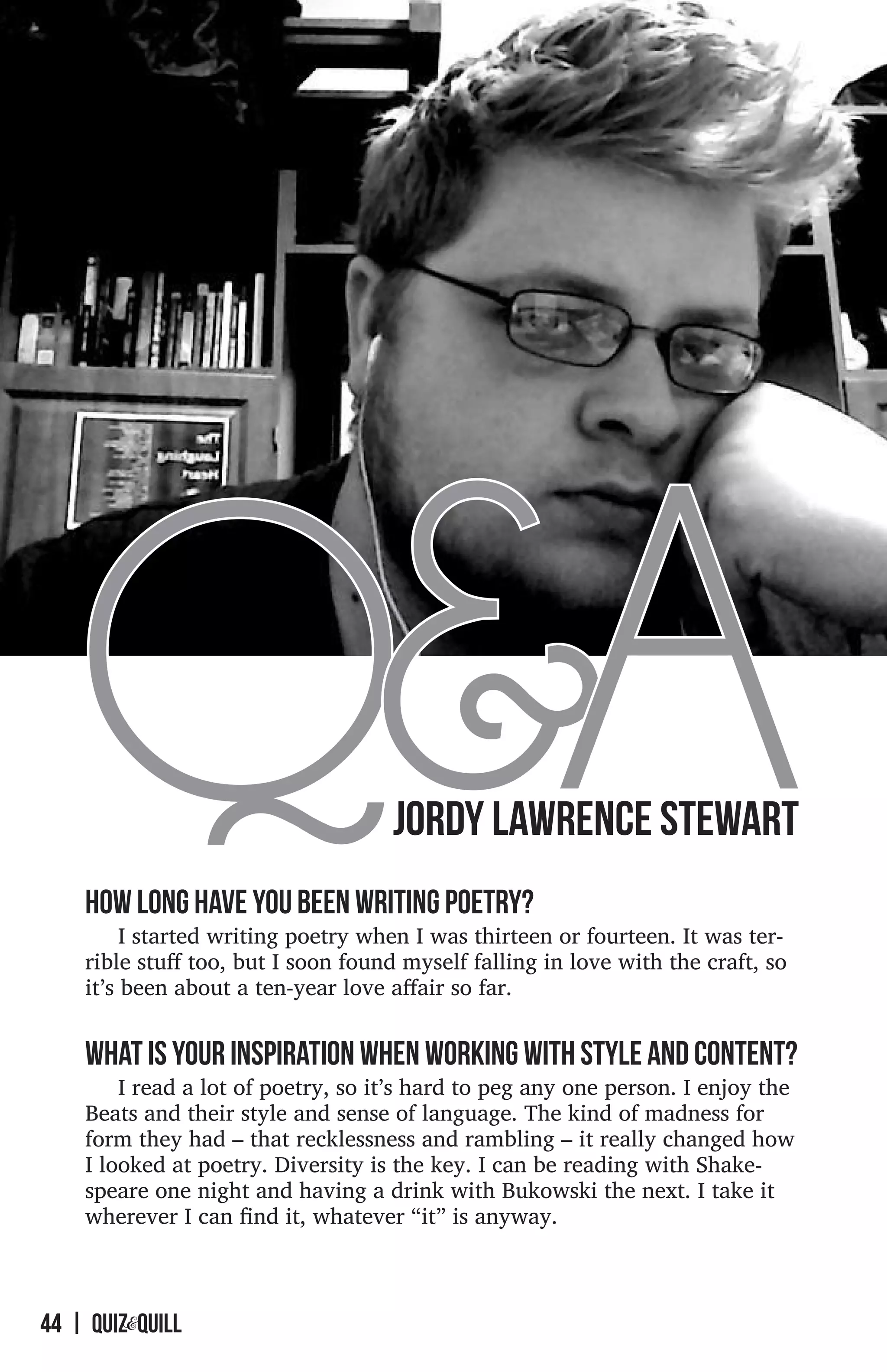 Q&A                              JORDY LAWRENCE STEWART
    How long have you been writing poetry?
         I started writing poetry when I was thirteen or fourteen. It was ter-
    rible stuff too, but I soon found myself falling in love with the craft, so
    it’s been about a ten-year love affair so far.


    What is your inspiration when working with style and content?
        I read a lot of poetry, so it’s hard to peg any one person. I enjoy the
    Beats and their style and sense of language. The kind of madness for
    form they had – that recklessness and rambling – it really changed how
    I looked at poetry. Diversity is the key. I can be reading with Shake-
    speare one night and having a drink with Bukowski the next. I take it
    wherever I can find it, whatever “it” is anyway.  



44 | QUIZ&quilL
 