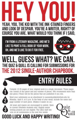 HEY YOU!
YEAH, YOU, THE KID WITH THE INK-STAINED FINGERS
AND LOOK OF DESPAIR. YOU’RE A WRITER, RIGHT? OF
COURSE YOU ARE. WHAT WOULD YOU THINK IF I SAID,
  i’m from a literary magazine, and we’d
  LIKE TO Print A FULL BOOK OF YOUR work.
  oh, AND we’D like TO DO IT FOR FREE.


WELL, GUESS WHAT? we can.
THE QUIZ & QUILL is calling for submissions for
the 2012 single-author chapbook.
                                       ENTRY RULES
     Compile 12-25 pages of your original work in a single document. These pages

 1   can consist of any genre and any number of pieces. (We recommend more than
     one piece.) These will be the pieces that are published if you win.
     Send your submission as an attachment to quizandquill@otterbein.edu by

 2   Monday, April 9, at 5 p.m. In the body of your email, include the name and




                                                             Quiz&
     page number of each piece. (Makes it easier on us.)
     All years and majors are encouraged to submit. Open



                                                              Quill
     to current Otterbein students only. English senior
 3   writing projects are not eligible. The Q&Q staff will
     vote on all submissions in the next few weeks.

good luck and happy writing!
 
