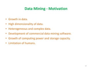 Data Mining - Motivation
• Growth in data.
• High dimensionality of data.
• Heterogeneous and complex data.
• Development of commercial data mining software.
• Growth of computing power and storage capacity.
• Limitation of humans.
13
 