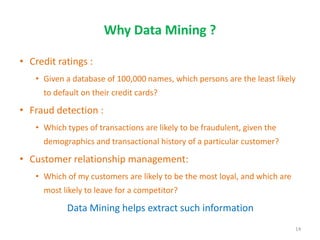 Why Data Mining ?
• Credit ratings :
• Given a database of 100,000 names, which persons are the least likely
to default on their credit cards?
• Fraud detection :
• Which types of transactions are likely to be fraudulent, given the
demographics and transactional history of a particular customer?
• Customer relationship management:
• Which of my customers are likely to be the most loyal, and which are
most likely to leave for a competitor?
Data Mining helps extract such information
14
 