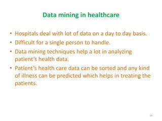 Data mining in healthcare
• Hospitals deal with lot of data on a day to day basis.
• Difficult for a single person to handle.
• Data mining techniques help a lot in analyzing
patient’s health data.
• Patient’s health care data can be sorted and any kind
of illness can be predicted which helps in treating the
patients.
34
 