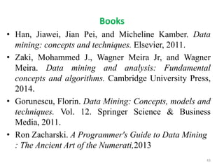 Books
• Han, Jiawei, Jian Pei, and Micheline Kamber. Data
mining: concepts and techniques. Elsevier, 2011.
• Zaki, Mohammed J., Wagner Meira Jr, and Wagner
Meira. Data mining and analysis: Fundamental
concepts and algorithms. Cambridge University Press,
2014.
• Gorunescu, Florin. Data Mining: Concepts, models and
techniques. Vol. 12. Springer Science & Business
Media, 2011.
• Ron Zacharski. A Programmer's Guide to Data Mining
: The Ancient Art of the Numerati,2013
43
 