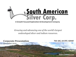 A Growth Focused Exploration & Development Company Growing and advancing one of the world’s largest  undeveloped silver and indium resources. TSX: SAC, US OTC: SOHAF Corporate Presentation December 2010 www.soamsilver.com 