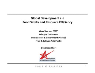 Vikas Sharma, PMP®
Principal Consultant
Public Sector & Government Practice
Global Developments in
Food Safety and Resource Efficiency
1
- Developed For -
Public Sector & Government Practice
Frost & Sullivan Asia Pacific
 