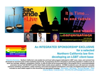 Sac Pride Live
An INTEGRATED SPONSORSHIP EXCLUSIVE
for a selected
Northern California law firm
developing an LGBT client base
Saturday nights 10pm-midnight
(with Morning
Drive promotional support in the Armstrong & Getty
and After Show)
It Is Time…
to end labels
and start
conversations
Tyler Edwards Jovi Radtke Todd Lohse
Executive Summary: Northern California’s only weekly live and local radio program dedicated to LGBT news, views, and comment has
developed an exclusive paid content marketing opportunity. A progressive law firm interested in promoting expertise in matters such as
same sex marriage, adoption, cohabitation, prenup, or wills & trusts will be showcased both in the program and in commuter/weekday
promotion across Talk 650 KSTE and the iHeart Radio mobile stream platform. A $7800 investment over a 26 week term includes
extensive marketing consultation, media coaching, and script and segment development, and audio and digital production service is
included as value added support to this structured and specialized campaign. Information: Jeff Fekete – Account Manager – Clear
Channel Media + Entertainment – 916.576.2135 JeffFekete@ClearChannel.com
 