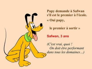 Papy demande à Safwan s'il est le premier à l'école.  « Oui papy,  le premier à   sortir » Safwan, 3 ans   (C'est vrai, quoi !  On doit être performant dans tous les domaines…)   