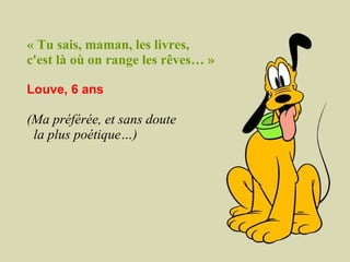 « Tu sais, maman, les livres,  c'est là où on range les rêves… » Louve, 6 ans (Ma préférée, et sans doute  la plus poétique…)   