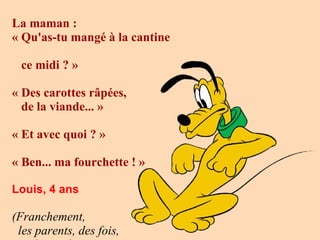 La maman :   « Qu'as-tu mangé à la cantine  ce midi ? »   «   Des carottes râpées,  de la viande... »   «   Et avec quoi ? »   « Ben... ma fourchette ! » Louis, 4 ans (Franchement,  les parents, des fois,  ils ont de ces  questions !)    