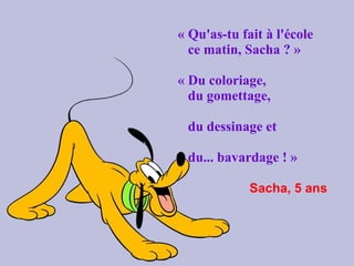« Qu'as-tu fait à l'école  ce matin, Sacha ? »   « Du coloriage,  du gomettage,  du dessinage et  du... bavardage ! »     Sacha, 5 ans   