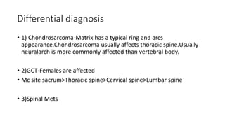 Differential diagnosis
• 1) Chondrosarcoma-Matrix has a typical ring and arcs
appearance.Chondrosarcoma usually affects thoracic spine.Usually
neuralarch is more commonly affected than vertebral body.
• 2)GCT-Females are affected
• Mc site sacrum>Thoracic spine>Cervical spine>Lumbar spine
• 3)Spinal Mets
 