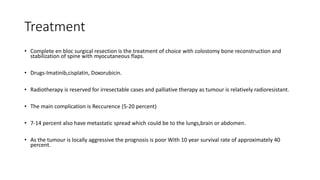 Treatment
• Complete en bloc surgical resection is the treatment of choice with colostomy bone reconstruction and
stabilization of spine with myocutaneous flaps.
• Drugs-Imatinib,cisplatin, Doxorubicin.
• Radiotherapy is reserved for irresectable cases and palliative therapy as tumour is relatively radioresistant.
• The main complication is Reccurence (5-20 percent)
• 7-14 percent also have metastatic spread which could be to the lungs,brain or abdomen.
• As the tumour is locally aggressive the prognosis is poor With 10 year survival rate of approximately 40
percent.
 