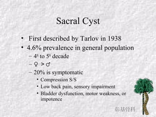 Sacral Cyst
• First described by Tarlov in 1938
• 4.6% prevalence in general population
– 4th
to 5th
decade
– ♀ ＞♂
– 20% is symptomatic
• Compression S/S
• Low back pain, sensory impairment
• Bladder dysfunction, motor weakness, or
impotence
彰基骨科
 