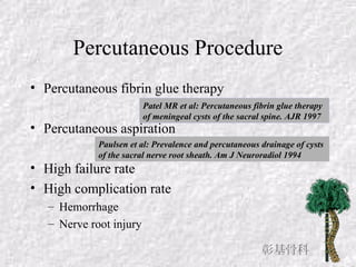 Percutaneous Procedure
• Percutaneous fibrin glue therapy
• Percutaneous aspiration
• High failure rate
• High complication rate
– Hemorrhage
– Nerve root injury
Patel MR et al: Percutaneous fibrin glue therapy
of meningeal cysts of the sacral spine. AJR 1997
Paulsen et al: Prevalence and percutaneous drainage of cysts
of the sacral nerve root sheath. Am J Neuroradiol 1994
彰基骨科
 