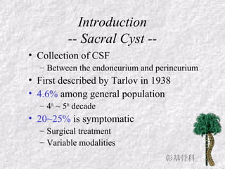 Introduction
-- Sacral Cyst --
• Collection of CSF
– Between the endoneurium and perineurium
• First described by Tarlov in 1938
• 4.6% among general population
– 4th
~ 5th
decade
• 20~25% is symptomatic
– Surgical treatment
– Variable modalities
彰基骨科
 