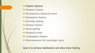  Fixation Options
 Posterior fixation
 Percutaneous iliosacral screws
 Spinopelvic fixation
 Sacroiliac plating
 Anterior fixation
 Sacral plating
 Iliosacral screws
 Lumbopelvic fixation
 Decompression for neurologic injury
Goal is to achieve stabilization and allow bone healing
 