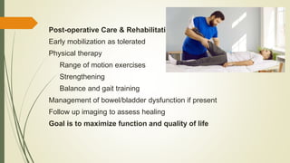 Post-operative Care & Rehabilitation
Early mobilization as tolerated
Physical therapy
Range of motion exercises
Strengthening
Balance and gait training
Management of bowel/bladder dysfunction if present
Follow up imaging to assess healing
Goal is to maximize function and quality of life
 
