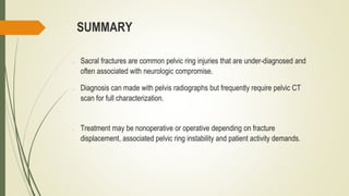 SUMMARY
o Sacral fractures are common pelvic ring injuries that are under-diagnosed and
often associated with neurologic compromise.
o Diagnosis can made with pelvis radiographs but frequently require pelvic CT
scan for full characterization.
o Treatment may be nonoperative or operative depending on fracture
displacement, associated pelvic ring instability and patient activity demands.
 