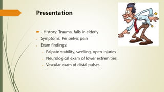 Presentation
 - History: Trauma, falls in elderly
 Symptoms: Peripelvic pain
 Exam findings:
 Palpate stability, swelling, open injuries
 Neurological exam of lower extremities
 Vascular exam of distal pulses
 
