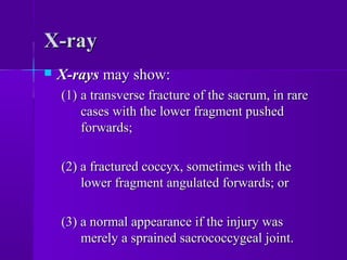 X-rayX-ray
 X-raysX-rays may show:may show:
(1)(1) a transverse fracture of the sacrum, in rarea transverse fracture of the sacrum, in rare
cases with the lower fragment pushedcases with the lower fragment pushed
forwards;forwards;
(2) a fractured coccyx, sometimes with the(2) a fractured coccyx, sometimes with the
lower fragment angulated forwards; orlower fragment angulated forwards; or
(3) a normal appearance if the injury was(3) a normal appearance if the injury was
merely a sprained sacrococcygeal joint.merely a sprained sacrococcygeal joint.
 