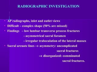 RADIOGRAPHIC INVESTIGATION
• AP radiographs, inlet and outlet views
• Difficult – complex shape (50% are missed)
• Findings – low lumbar transverse process fractures
- asymmetrical sacral foramen
- irregular trabeculation of the lateral masses
• Sacral arcuate lines → asymmetry: uncomplicated
sacral fractures
→ disorganized: comminuted
sacral fractures.
 