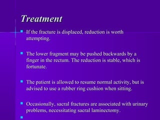 TreatmentTreatment
 If the fracture is displaced, reduction is worthIf the fracture is displaced, reduction is worth
attempting.attempting.
 The lower fragment may be pushed backwards by aThe lower fragment may be pushed backwards by a
finger in the rectum. The reduction is stable, which isfinger in the rectum. The reduction is stable, which is
fortunate.fortunate.
 The patient is allowed to resume normal activity, but isThe patient is allowed to resume normal activity, but is
advised to use a rubber ring cushion when sitting.advised to use a rubber ring cushion when sitting.
 Occasionally, sacral fractures are associated with urinaryOccasionally, sacral fractures are associated with urinary
problems, necessitating sacral laminectomy.problems, necessitating sacral laminectomy.

 