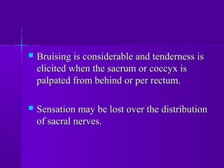  Bruising is considerable and tenderness isBruising is considerable and tenderness is
elicited when the sacrum or coccyx iselicited when the sacrum or coccyx is
palpated from behind or per rectum.palpated from behind or per rectum.
 Sensation may be lost over the distributionSensation may be lost over the distribution
of sacral nerves.of sacral nerves.
 
