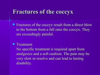 Fractures of the coccyxFractures of the coccyx
 Fractures of the coccyx result from a direct blowFractures of the coccyx result from a direct blow
to the bottom from a fall onto the coccyx. Theyto the bottom from a fall onto the coccyx. They
are exceedingly painful.are exceedingly painful.
 TreatmentTreatment
No specific treatment is required apart fromNo specific treatment is required apart from
analgesics and a soft cushion. The pain may beanalgesics and a soft cushion. The pain may be
very slow to resolve and can lead to lastingvery slow to resolve and can lead to lasting
disability.disability.
 