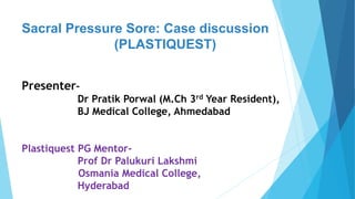 Sacral Pressure Sore: Case discussion
(PLASTIQUEST)
Presenter-
Dr Pratik Porwal (M.Ch 3rd Year Resident),
BJ Medical College, Ahmedabad
Plastiquest PG Mentor-
Prof Dr Palukuri Lakshmi
Osmania Medical College,
Hyderabad
 