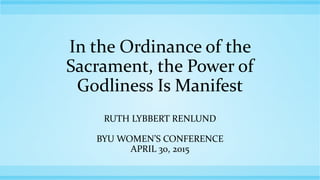 In the Ordinance of the
Sacrament, the Power of
Godliness Is Manifest
RUTH LYBBERT RENLUND
BYU WOMEN’S CONFERENCE
APRIL 30, 2015
 