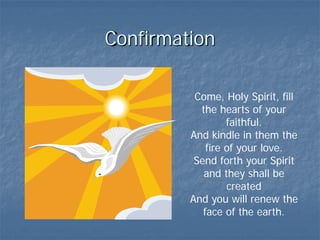 Confirmation

          Come, Holy Spirit, fill
           the hearts of your
                  faithful.
         And kindle in them the
             fire of your love.
          Send forth your Spirit
            and they shall be
                  created
         And you will renew the
            face of the earth.
 