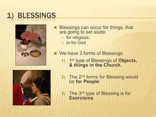 1) BLESSINGS
 Blessings can occur for things, that

are going to set aside:



for religious,
or for God

 We have 3 forms of Blessings:
1)

1st type of Blessings of Objects,
& things in the Church,

2)

The 2nd forms for Blessing would
be for People:

3)

The 3rd type of Blessing is for
Exorcisms

 