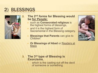 2) BLESSINGS
2.

The 2nd forms for Blessing would
be for People:



such as Consecrated religious is
the highest forms of blessings,
and it is the highest form of
Sacramental in the Blessing category.





3.

Blessings that Parents can give to
Children
Or Blessings of Abad or Readers at
Mass

The 3rd type of Blessing is
Exorcisms,


which is the casting out off the devil
of someone or something.

 