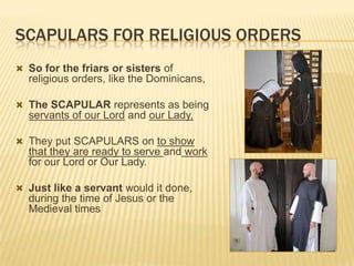 SCAPULARS FOR RELIGIOUS ORDERS
 So for the friars or sisters of

religious orders, like the Dominicans,
 The SCAPULAR represents as being

servants of our Lord and our Lady,
 They put SCAPULARS on to show

that they are ready to serve and work
for our Lord or Our Lady.
 Just like a servant would it done,

during the time of Jesus or the
Medieval times

 