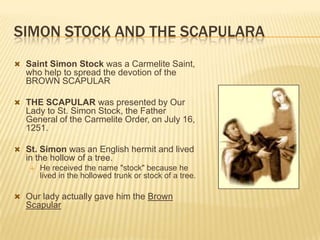 SIMON STOCK AND THE SCAPULARA
 Saint Simon Stock was a Carmelite Saint,

who help to spread the devotion of the
BROWN SCAPULAR
 THE SCAPULAR was presented by Our

Lady to St. Simon Stock, the Father
General of the Carmelite Order, on July 16,
1251.
 St. Simon was an English hermit and lived

in the hollow of a tree.


He received the name "stock" because he
lived in the hollowed trunk or stock of a tree.

 Our lady actually gave him the Brown

Scapular

 