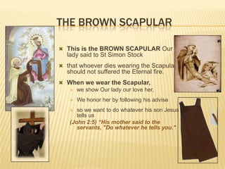 THE BROWN SCAPULAR
 This is the BROWN SCAPULAR Our

lady said to St Simon Stock
 that whoever dies wearing the Scapular

should not suffered the Eternal fire.
 When we wear the Scapular,
 we show Our lady our love her,


We honor her by following his advise

so we want to do whatever his son Jesus
tells us
(John 2:5) “His mother said to the
servants, "Do whatever he tells you."


 