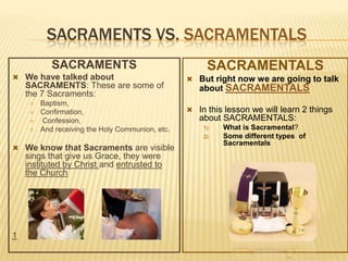 SACRAMENTS VS. SACRAMENTALS
SACRAMENTS
 We have talked about

SACRAMENTS: These are some of
the 7 Sacraments:





Baptism,
Confirmation,
Confession,
And receiving the Holy Communion, etc.

SACRAMENTALS
 But right now we are going to talk

about SACRAMENTALS
 In this lesson we will learn 2 things

about SACRAMENTALS:
1)
2)

 We know that Sacraments are visible

sings that give us Grace, they were
instituted by Christ and entrusted to
the Church

1

What is Sacramental?
Some different types of
Sacramentals

 