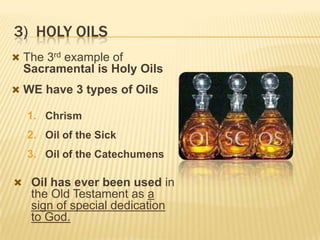 3) HOLY OILS
 The 3rd example of

Sacramental is Holy Oils
 WE have 3 types of Oils

1. Chrism

2. Oil of the Sick
3. Oil of the Catechumens
 Oil has ever been used in

the Old Testament as a
sign of special dedication
to God.

 
