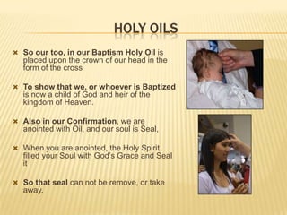 HOLY OILS
 So our too, in our Baptism Holy Oil is

placed upon the crown of our head in the
form of the cross
 To show that we, or whoever is Baptized

is now a child of God and heir of the
kingdom of Heaven.
 Also in our Confirmation, we are

anointed with Oil, and our soul is Seal,
 When you are anointed, the Holy Spirit

filled your Soul with God’s Grace and Seal
it

 So that seal can not be remove, or take

away.

 