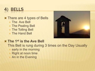 4) BELLS
 There are 4 types of Bells
 The Ave Bell
 The Pealing Bell
 The Tolling Bell
 The Hand Bell

 The 1st is the Ave Bell

This Bell is rung during 3 times on the Day Usually





early in the morning
Right at noon time
An in the Evening

 