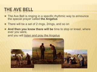 THE AVE BELL
 The Ave Bell is ringing in a specific rhythmic way to announce

the special prayer called the Angelus
 There will be a set of 2 rings, 2rings, and so on
 And then you know there will be time to stop or kneel, where

ever you were,
and you will listen and pray the Angelus

 