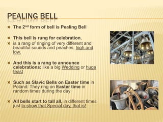 PEALING BELL
 The 2nd form of bell is Pealing Bell
 This bell is rung for celebration,
 is a rang of ringing of very different and

beautiful sounds and peaches, high and
low.
 And this is a rang to announce

celebrations: like a big Wedding or huge
feast
 Such as Slavic Bells on Easter time in

Poland: They ring on Easter time in
random times during the day
 All bells start to tall all, in different times

just to show that Special day, that is!

 