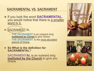 SACRAMENTAL VS. SACRAMENT
 If you look the word SACRAMENTAL,

you would notice that there is a smaller
word in it.
 SACRAMENT AL



THE SACRAMENT is an outward sing
instituted by Christ to give Grace.
THE SACRAMENT: is the most abundant
source of Grace.

 So What is the definition for

SACRAMENTAL?

SACRAMENTAL is an outward sing
instituted by the Church to give you
Grace.

 