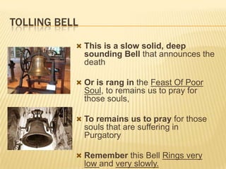 TOLLING BELL
 This is a slow solid, deep

sounding Bell that announces the
death
 Or is rang in the Feast Of Poor

Soul, to remains us to pray for
those souls,
 To remains us to pray for those

souls that are suffering in
Purgatory
 Remember this Bell Rings very

low and very slowly.

 