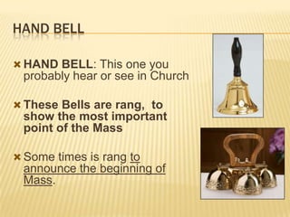 HAND BELL
 HAND BELL: This one you

probably hear or see in Church
 These Bells are rang, to

show the most important
point of the Mass
 Some times is rang to

announce the beginning of
Mass.

 