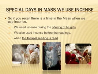 SPECIAL DAYS IN MASS WE USE INCENSE
 So if you recall there is a time in the Mass when we

use incense.
a)

We used incense during the offering of he gifts

b)

We also used incense before the readings,

c)

when the Gospel reading is read.

 