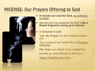 INCENSE: Our Prayers Offering to God
 It reveals our seal for God, so profound,

so deep
 that we burn up ourselves for God: Like a

Sweet fragrance rising up to Heaven
 In Scripture is said:

“Let my Prayer be the incense before
you,
The raising of my hands like an Evening
Oblation;
Our lives are meant to be completely
burned up, and offered to God, as a

Sweet-Smelling Sacrifice…”

 
