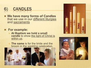 6)

CANDLES

 We have many forms of Candles

that we use in our different liturgies
and sacraments
 For example:
 At Baptism we hold a small
candle to show the light of Christ is
within us.


The same is for the bride and the
broom in the wedding celebration.

 